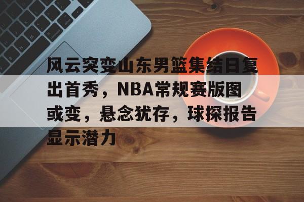 关于风云突变山东男篮集结日复出首秀，NBA常规赛版图或变，悬念犹存，球探报告显示潜力的信息-华体会网址